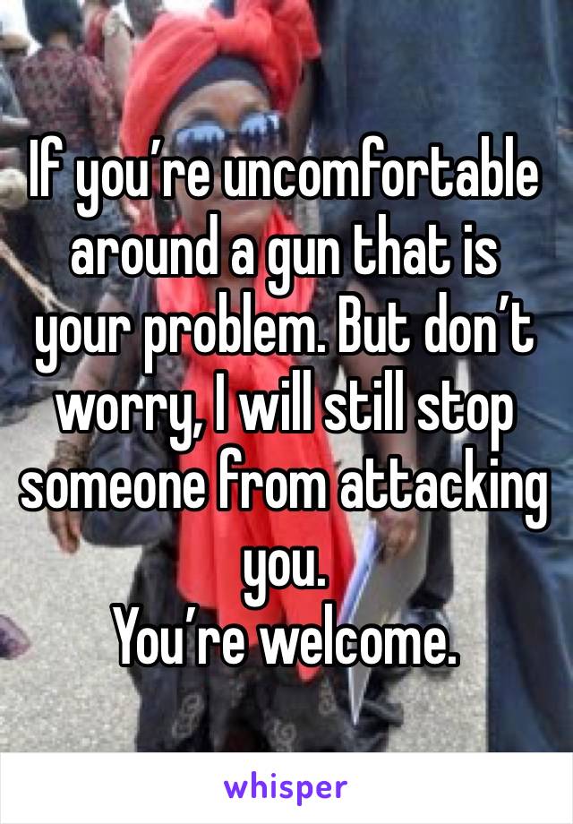 If you’re uncomfortable around a gun that is your problem. But don’t worry, I will still stop someone from attacking you. 
You’re welcome.