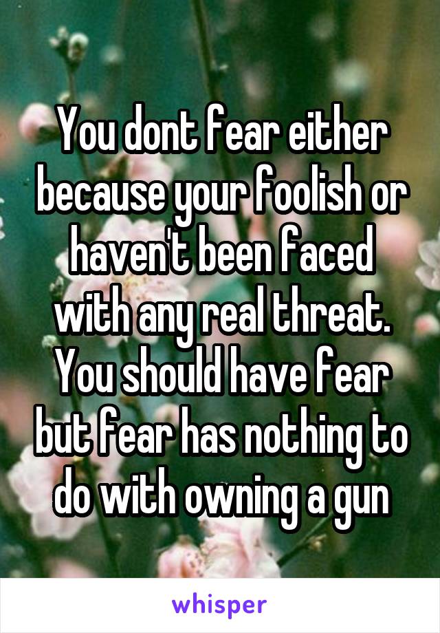 You dont fear either because your foolish or haven't been faced with any real threat. You should have fear but fear has nothing to do with owning a gun