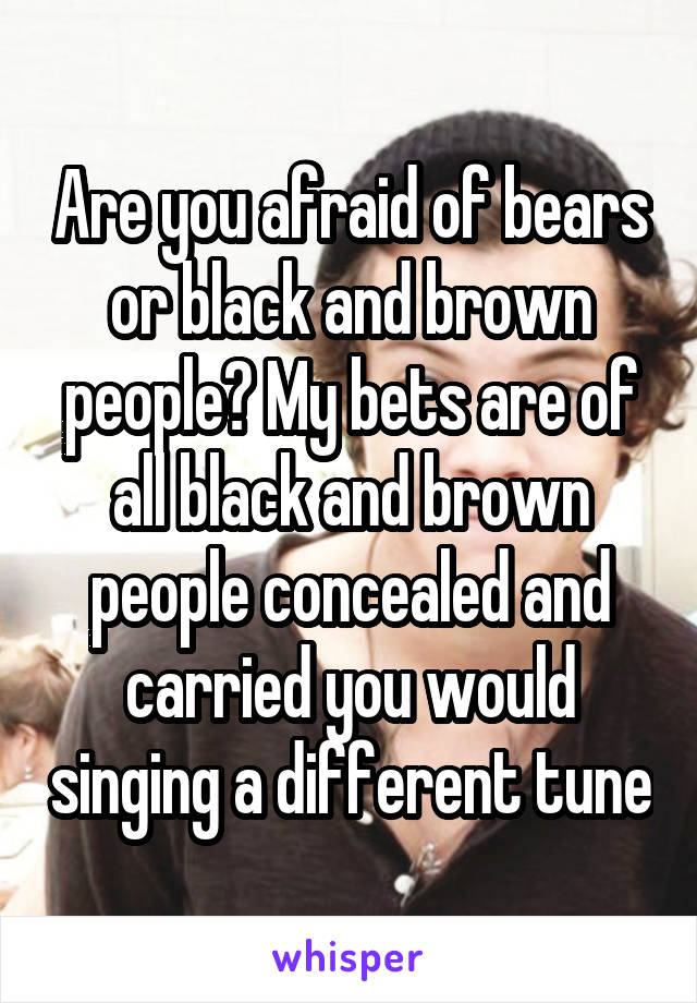 Are you afraid of bears or black and brown people? My bets are of all black and brown people concealed and carried you would singing a different tune