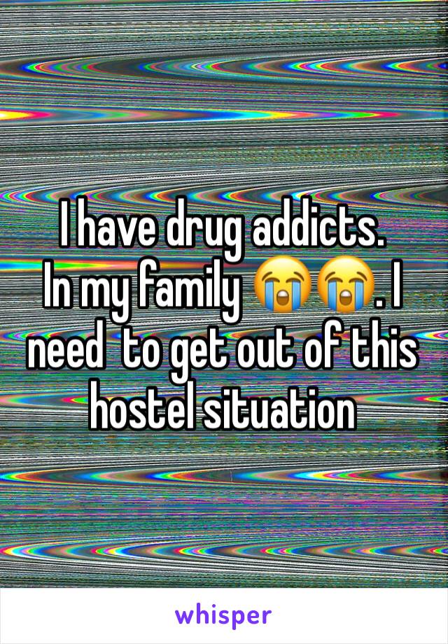 I have drug addicts. 
In my family 😭😭. I need  to get out of this hostel situation