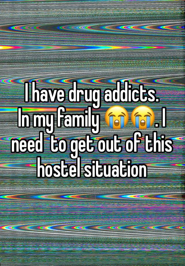 I have drug addicts. 
In my family 😭😭. I need  to get out of this hostel situation