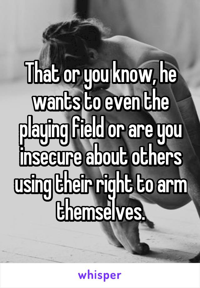 That or you know, he wants to even the playing field or are you insecure about others using their right to arm themselves.