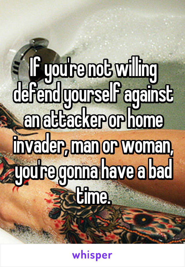 If you're not willing defend yourself against an attacker or home invader, man or woman, you're gonna have a bad time.