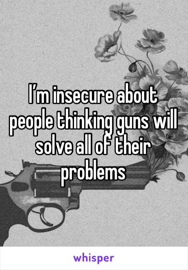 I’m insecure about people thinking guns will solve all of their problems