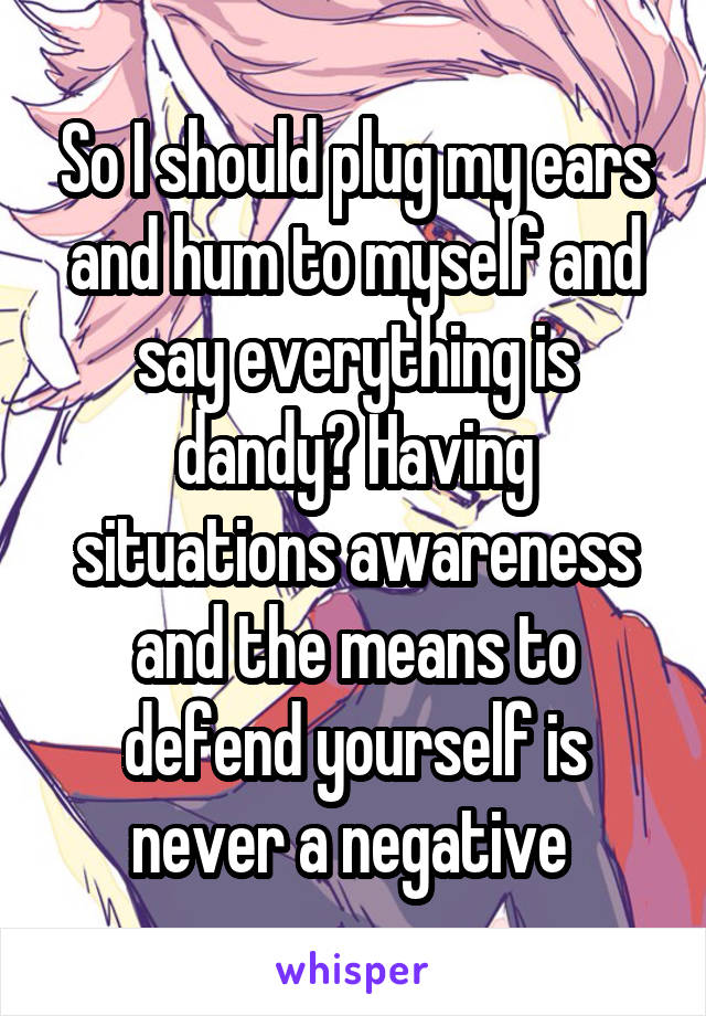 So I should plug my ears and hum to myself and say everything is dandy? Having situations awareness and the means to defend yourself is never a negative 