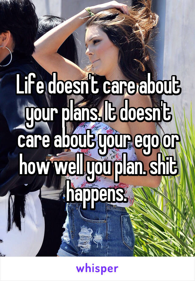 Life doesn't care about your plans. It doesn't care about your ego or how well you plan. shit happens. 