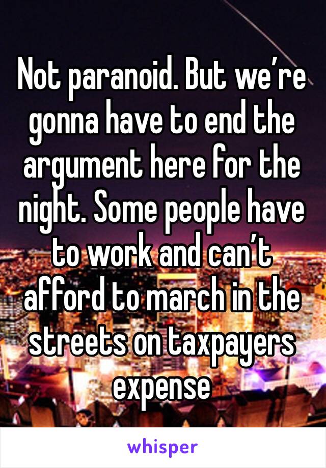 Not paranoid. But we’re gonna have to end the argument here for the night. Some people have to work and can’t afford to march in the streets on taxpayers expense