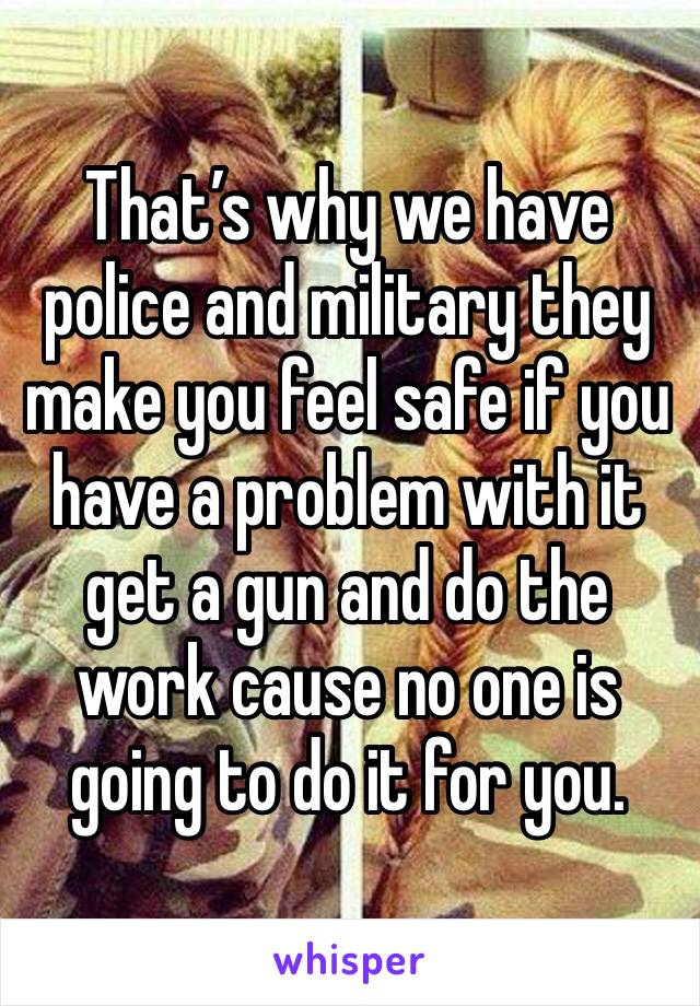 That’s why we have police and military they make you feel safe if you have a problem with it get a gun and do the work cause no one is going to do it for you. 