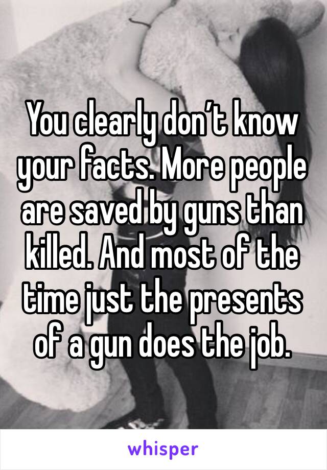 You clearly don’t know your facts. More people are saved by guns than killed. And most of the time just the presents of a gun does the job. 