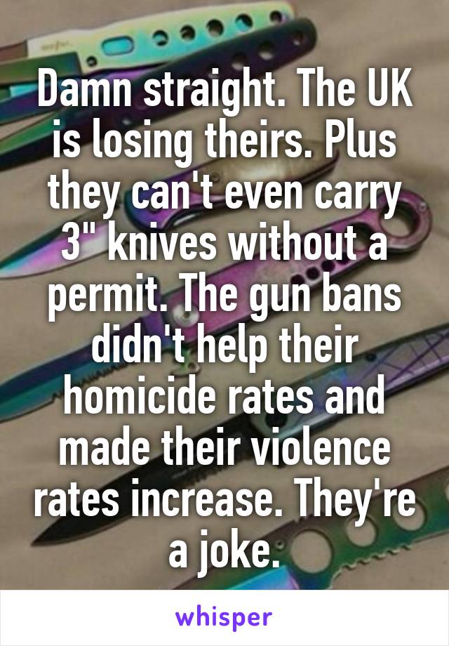 Damn straight. The UK is losing theirs. Plus they can't even carry 3" knives without a permit. The gun bans didn't help their homicide rates and made their violence rates increase. They're a joke.