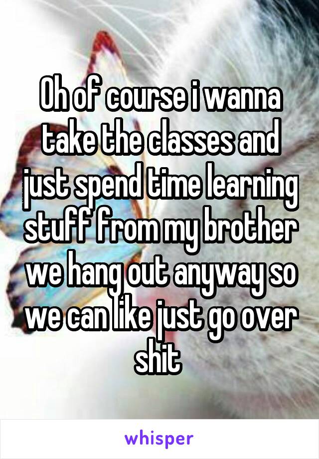 Oh of course i wanna take the classes and just spend time learning stuff from my brother we hang out anyway so we can like just go over shit 