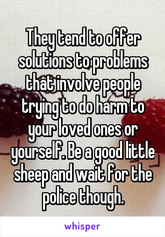 They tend to offer solutions to problems that involve people trying to do harm to your loved ones or yourself. Be a good little sheep and wait for the police though.