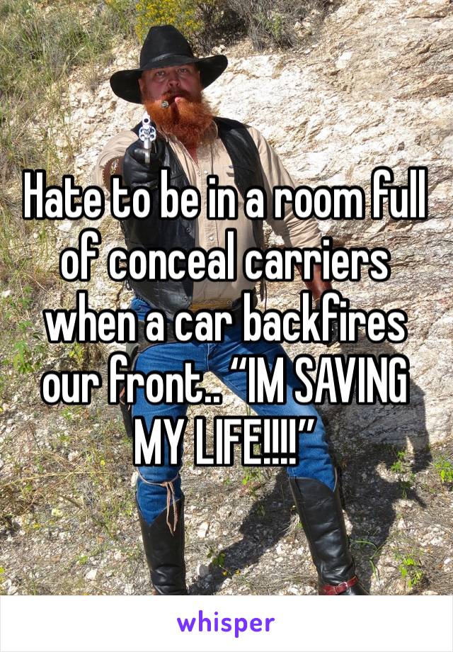 Hate to be in a room full of conceal carriers when a car backfires our front.. “IM SAVING MY LIFE!!!!”