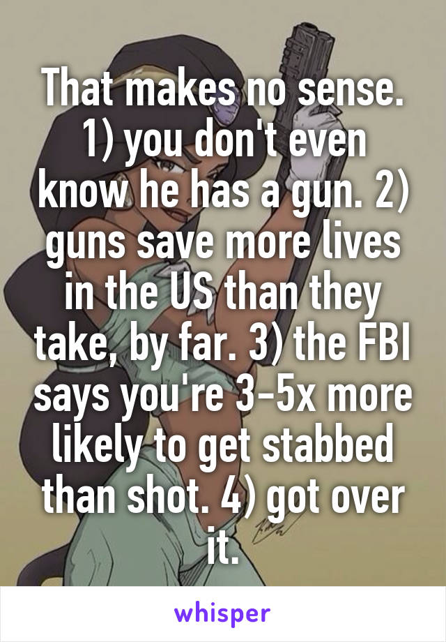 That makes no sense. 1) you don't even know he has a gun. 2) guns save more lives in the US than they take, by far. 3) the FBI says you're 3-5x more likely to get stabbed than shot. 4) got over it.