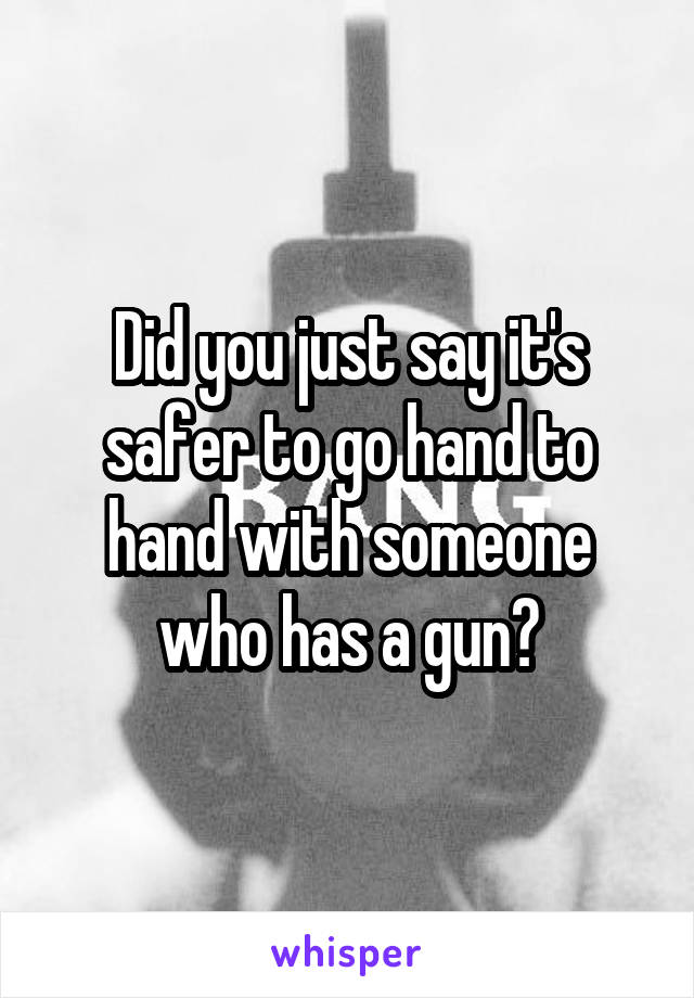 Did you just say it's safer to go hand to hand with someone who has a gun?