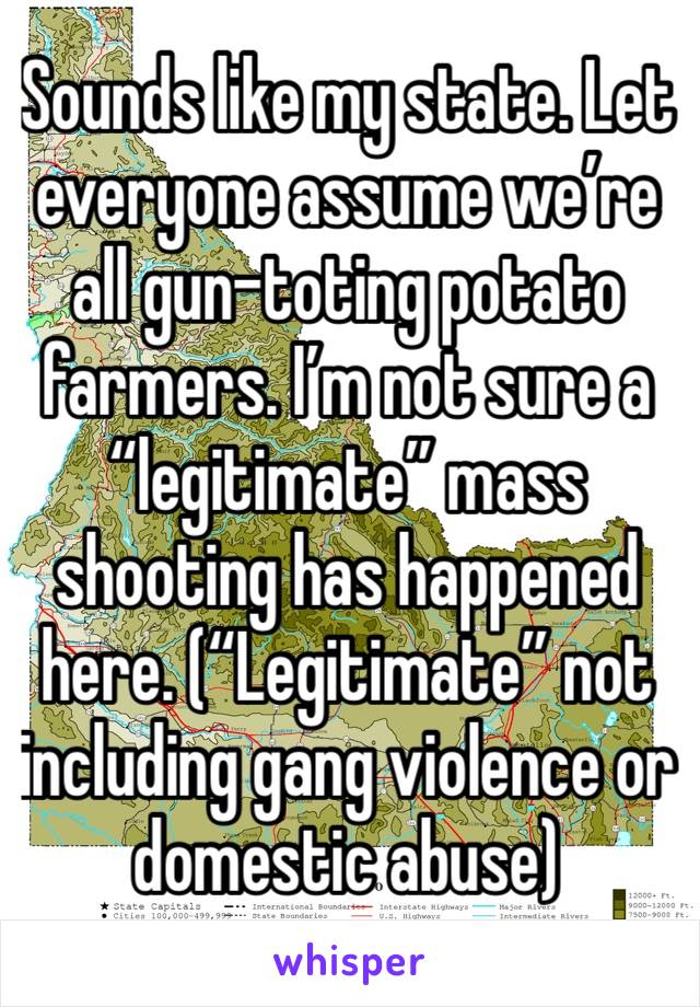 Sounds like my state. Let everyone assume we’re all gun-toting potato farmers. I’m not sure a “legitimate” mass shooting has happened here. (“Legitimate” not including gang violence or domestic abuse)