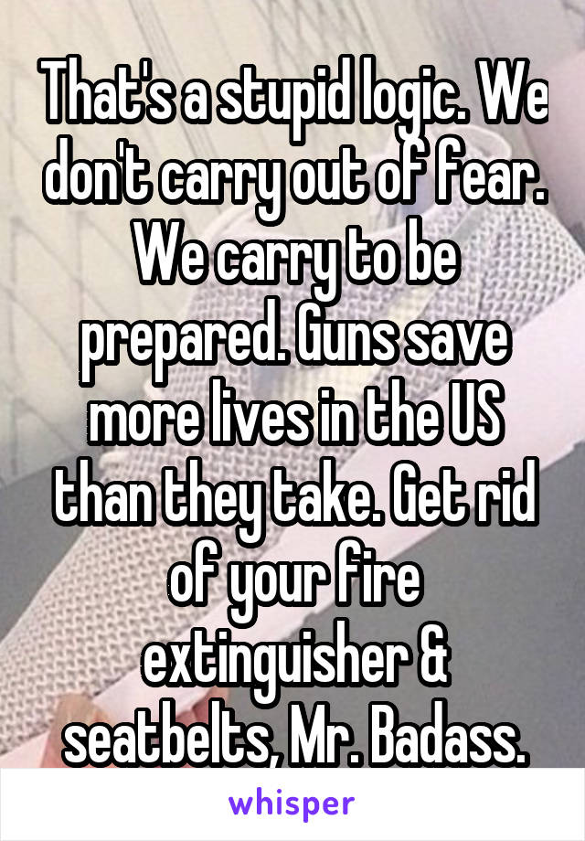 That's a stupid logic. We don't carry out of fear. We carry to be prepared. Guns save more lives in the US than they take. Get rid of your fire extinguisher & seatbelts, Mr. Badass.