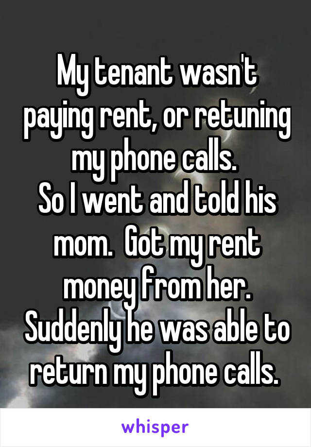 My tenant wasn't paying rent, or retuning my phone calls. 
So I went and told his mom.  Got my rent money from her. Suddenly he was able to return my phone calls. 