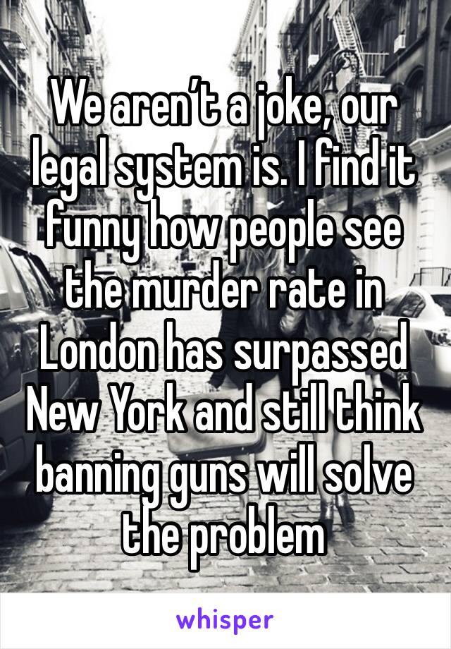 We aren’t a joke, our legal system is. I find it funny how people see the murder rate in London has surpassed New York and still think banning guns will solve the problem 