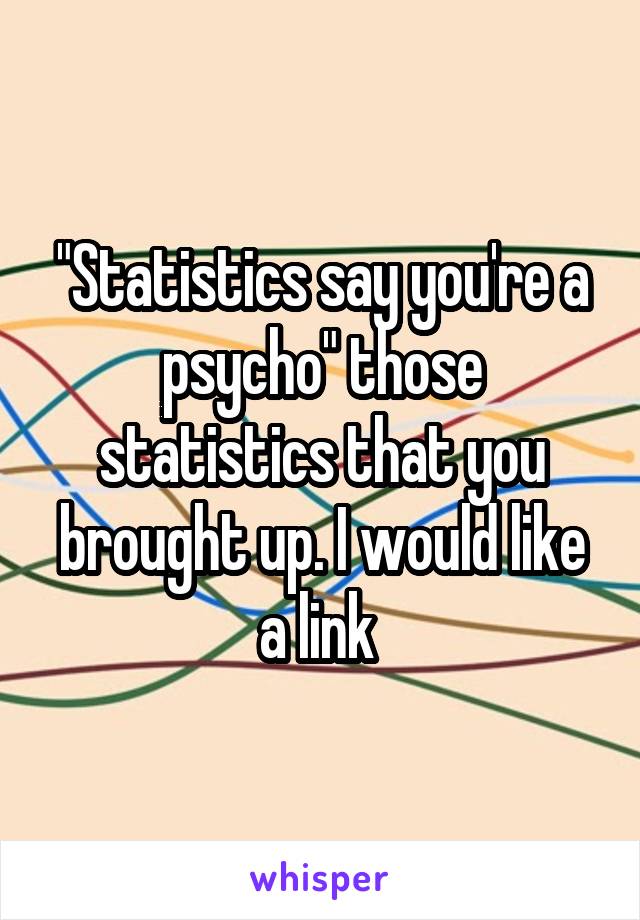 "Statistics say you're a psycho" those statistics that you brought up. I would like a link 