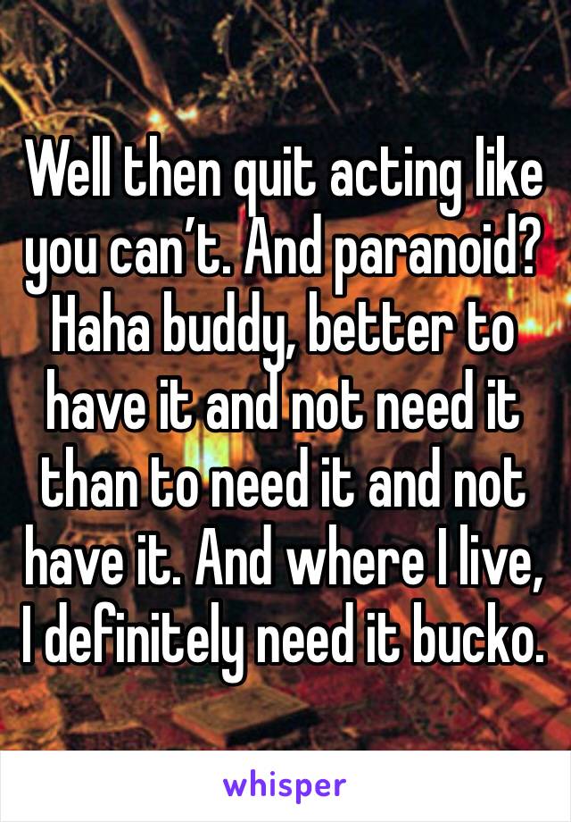 Well then quit acting like you can’t. And paranoid? Haha buddy, better to have it and not need it than to need it and not have it. And where I live, I definitely need it bucko. 