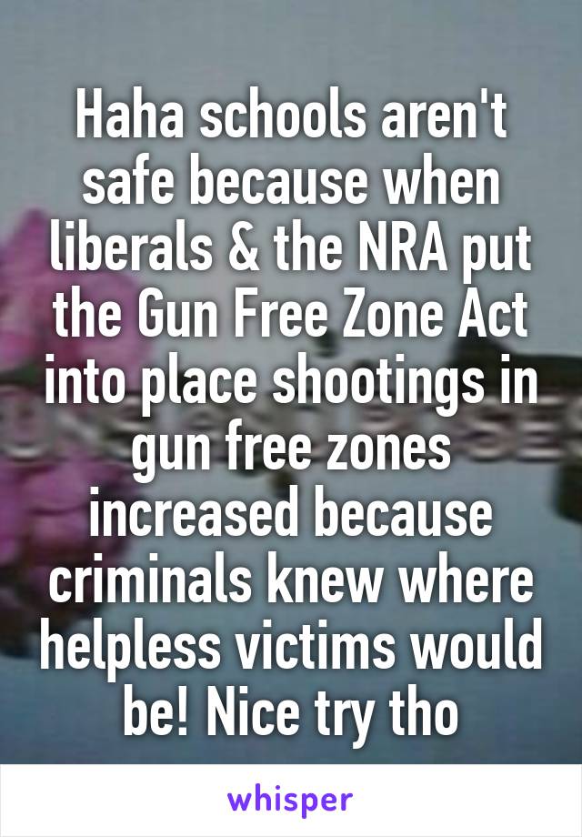 Haha schools aren't safe because when liberals & the NRA put the Gun Free Zone Act into place shootings in gun free zones increased because criminals knew where helpless victims would be! Nice try tho