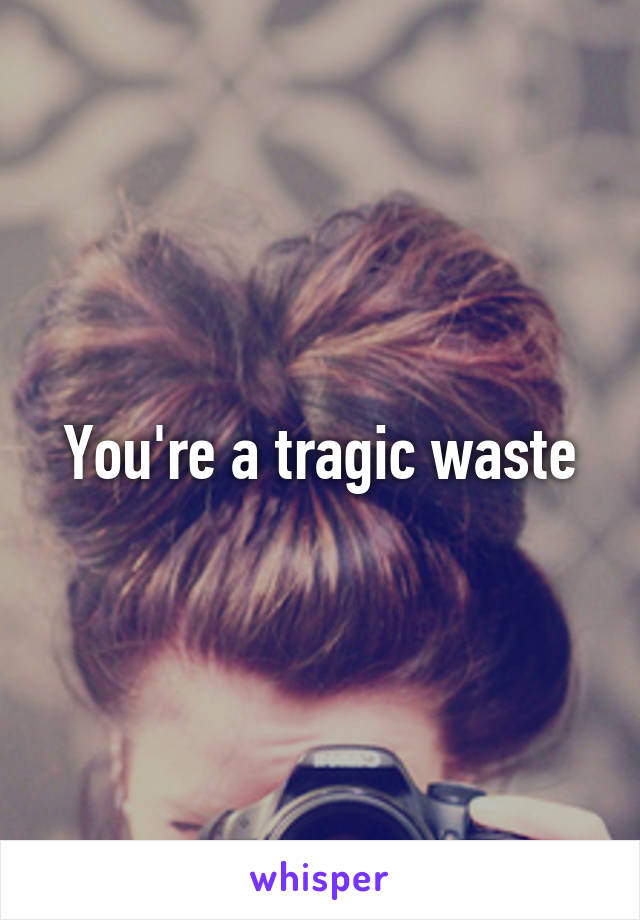 You're a tragic waste