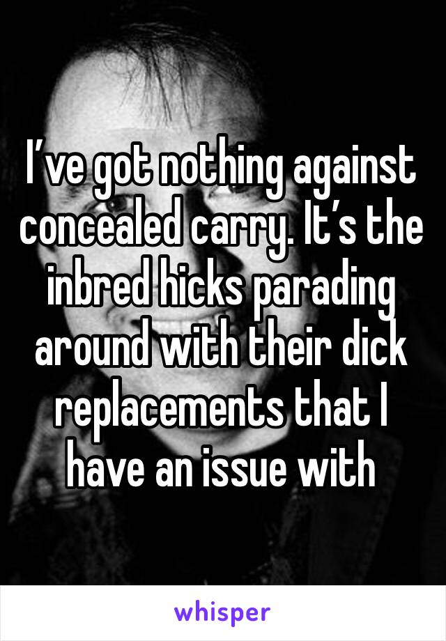 I’ve got nothing against concealed carry. It’s the inbred hicks parading around with their dick replacements that I have an issue with