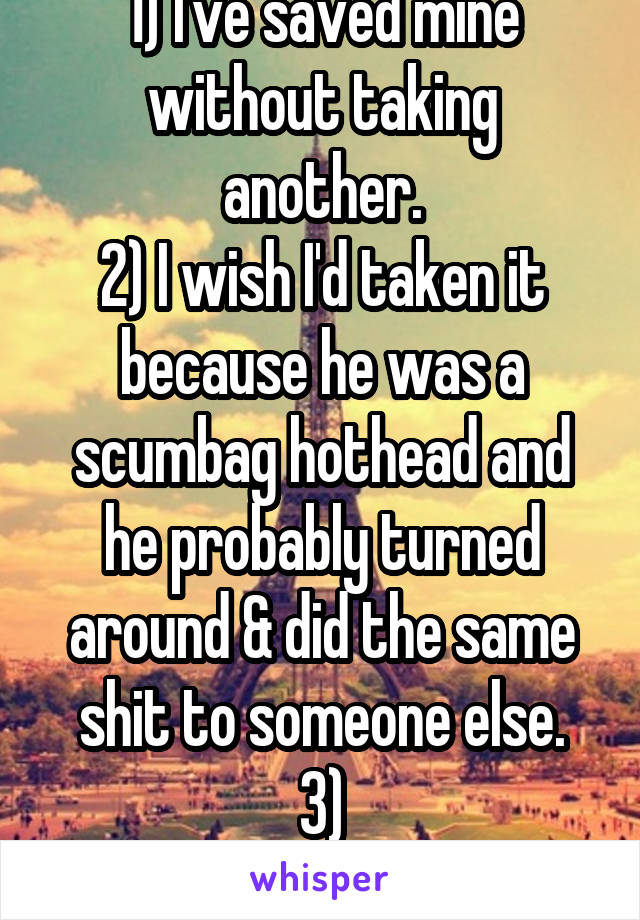 1) I've saved mine without taking another.
2) I wish I'd taken it because he was a scumbag hothead and he probably turned around & did the same shit to someone else.
3) #NotAllLivesMatter