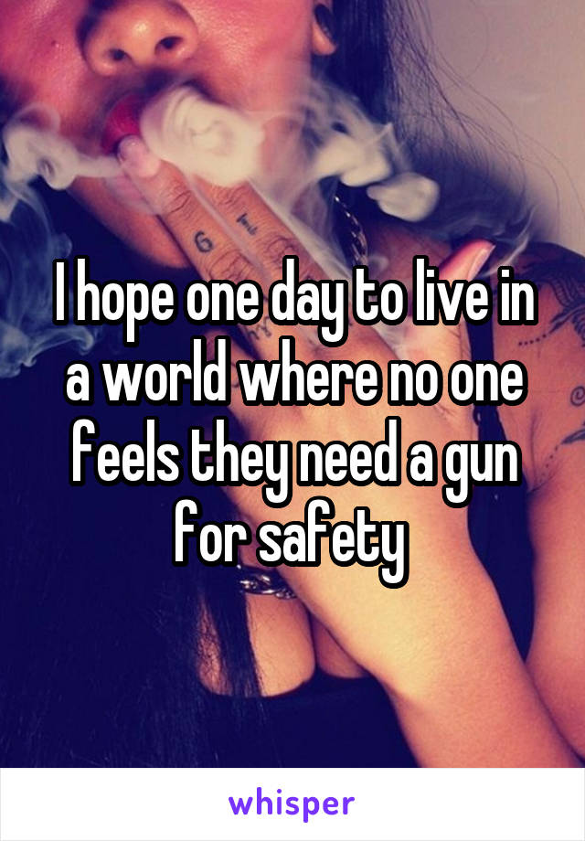 I hope one day to live in a world where no one feels they need a gun for safety 