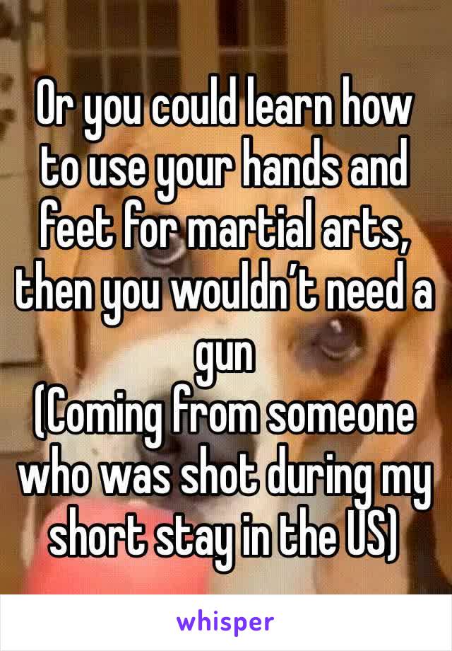 Or you could learn how to use your hands and feet for martial arts, then you wouldn’t need a gun
(Coming from someone who was shot during my short stay in the US)