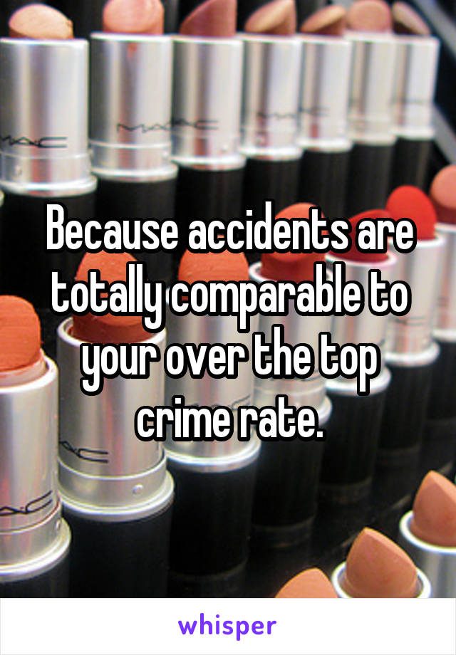 Because accidents are totally comparable to your over the top crime rate.