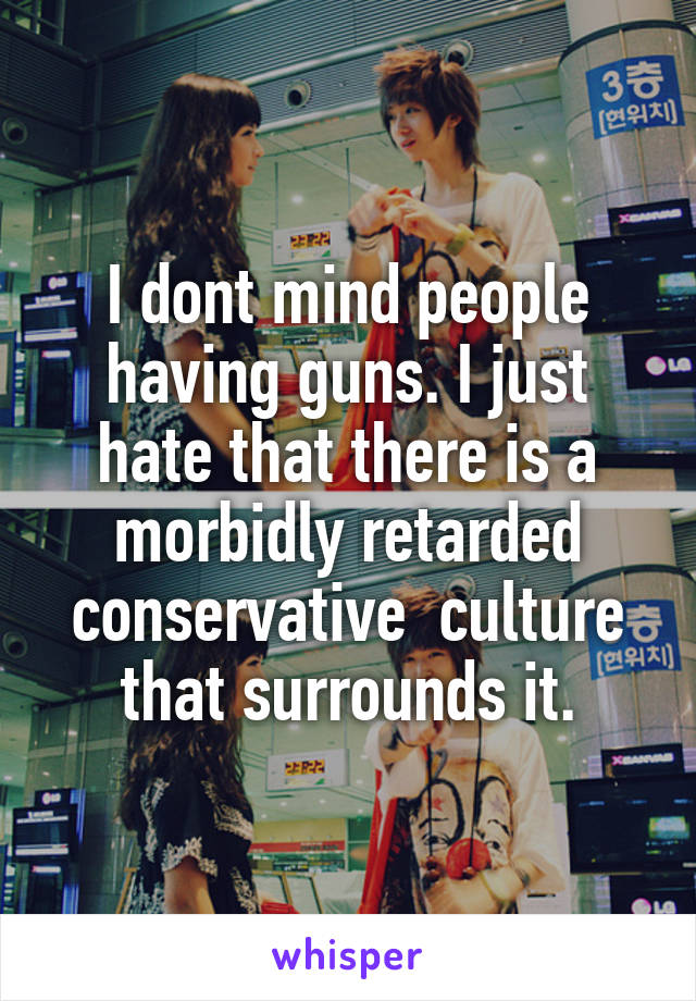 I dont mind people having guns. I just hate that there is a morbidly retarded conservative  culture that surrounds it.