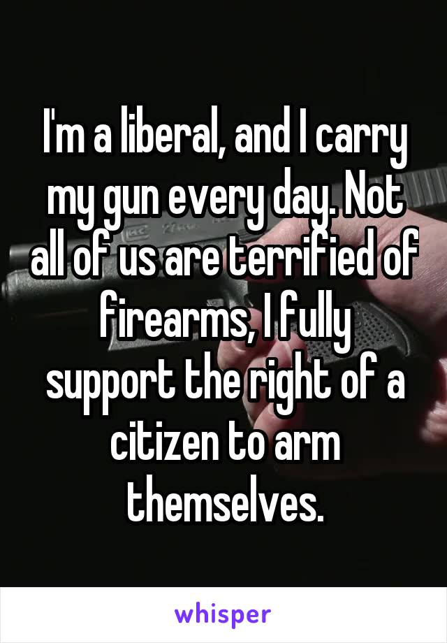 I'm a liberal, and I carry my gun every day. Not all of us are terrified of firearms, I fully support the right of a citizen to arm themselves.