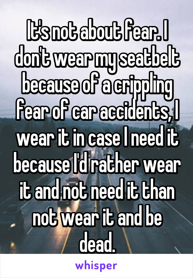 It's not about fear. I don't wear my seatbelt because of a crippling fear of car accidents, I wear it in case I need it because I'd rather wear it and not need it than not wear it and be dead.