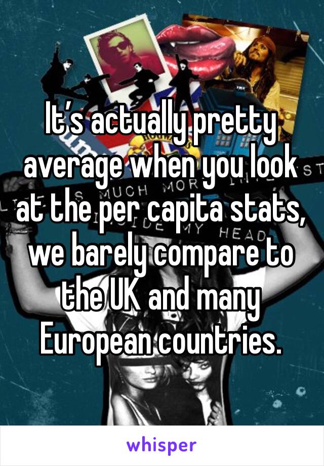 It’s actually pretty average when you look at the per capita stats, we barely compare to the UK and many European countries.  