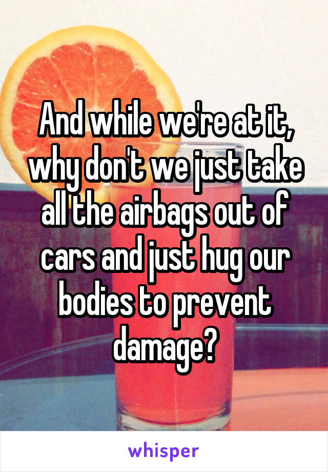 And while we're at it, why don't we just take all the airbags out of cars and just hug our bodies to prevent damage?