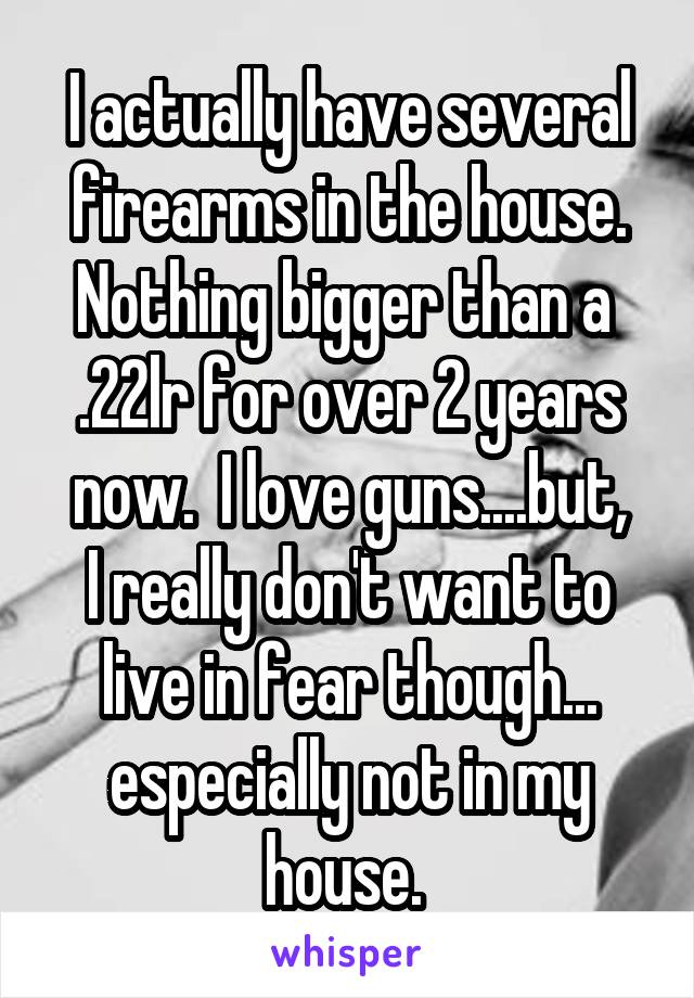 I actually have several firearms in the house.
Nothing bigger than a 
.22lr for over 2 years now.  I love guns....but,
I really don't want to live in fear though... especially not in my house. 