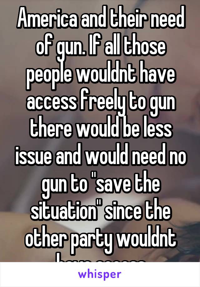 America and their need of gun. If all those people wouldnt have access freely to gun there would be less issue and would need no gun to "save the situation" since the other party wouldnt have access