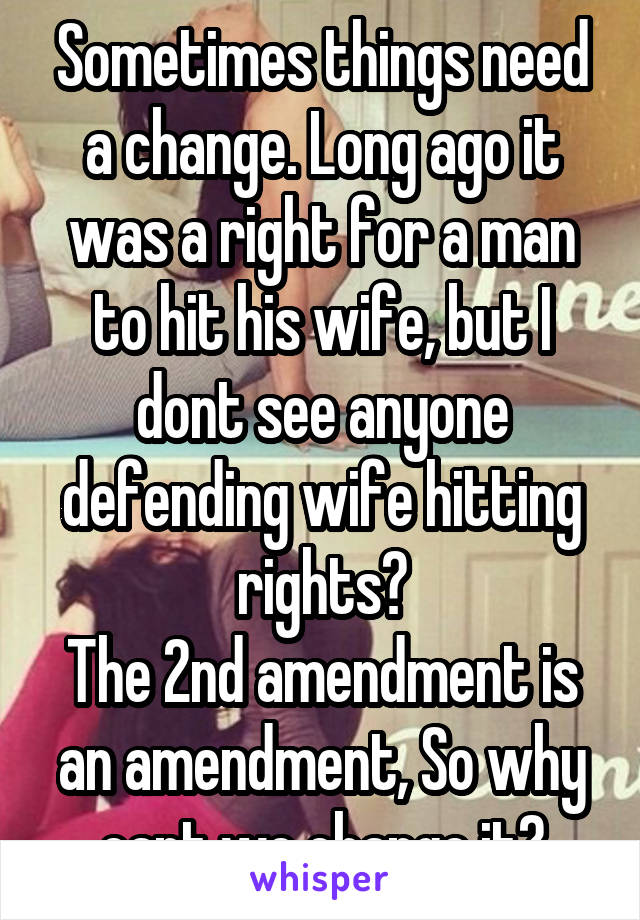 Sometimes things need a change. Long ago it was a right for a man to hit his wife, but I dont see anyone defending wife hitting rights?
The 2nd amendment is an amendment, So why cant we change it?