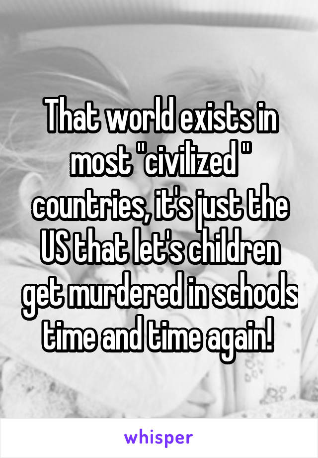 That world exists in most "civilized " countries, it's just the US that let's children get murdered in schools time and time again! 