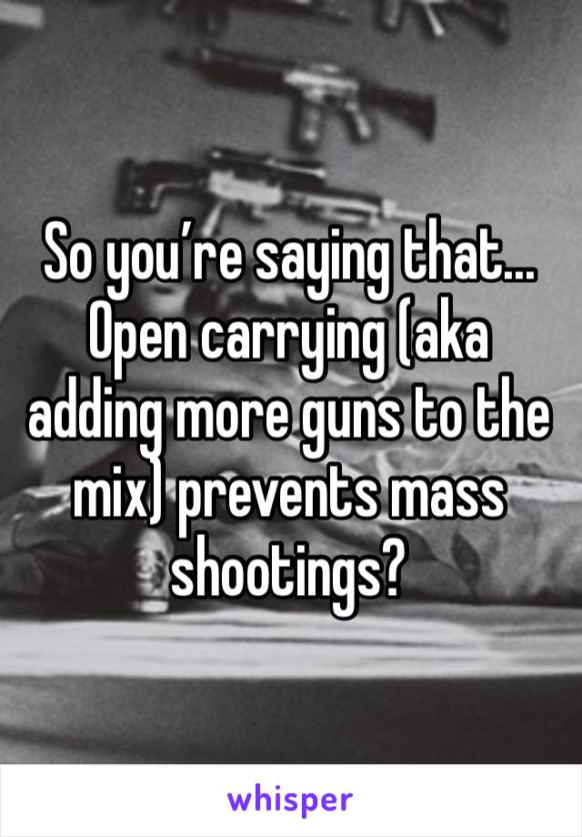 So you’re saying that... Open carrying (aka adding more guns to the mix) prevents mass shootings?