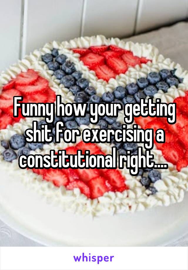 Funny how your getting shit for exercising a constitutional right.... 