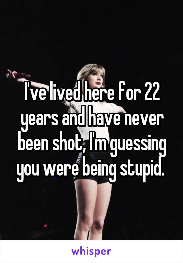 I've lived here for 22 years and have never been shot, I'm guessing you were being stupid. 