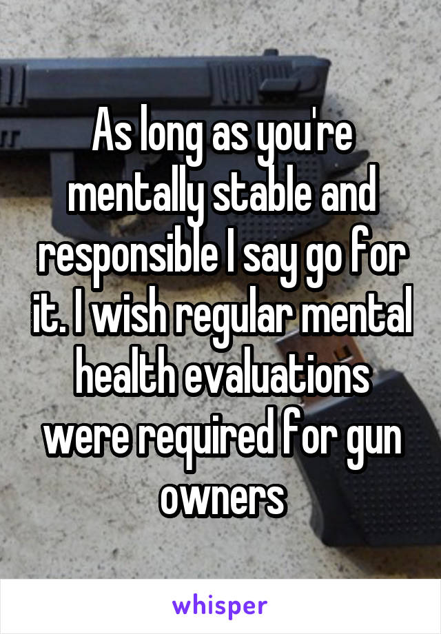 As long as you're mentally stable and responsible I say go for it. I wish regular mental health evaluations were required for gun owners