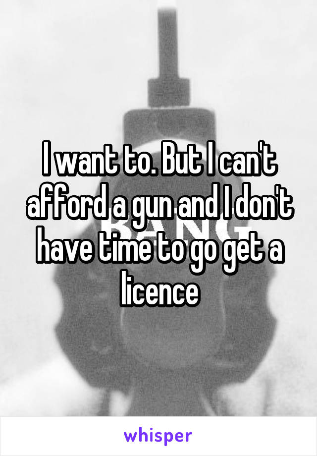 I want to. But I can't afford a gun and I don't have time to go get a licence