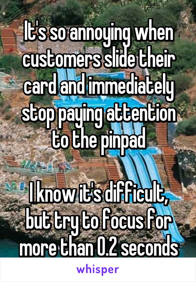 It's so annoying when customers slide their card and immediately stop paying attention to the pinpad

I know it's difficult, but try to focus for more than 0.2 seconds