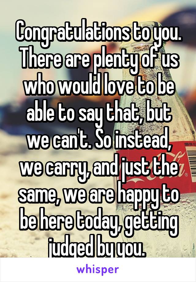 Congratulations to you. There are plenty of us who would love to be able to say that, but we can't. So instead, we carry, and just the same, we are happy to be here today, getting judged by you. 