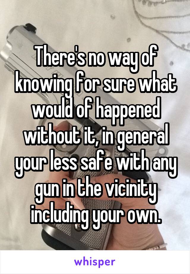 There's no way of knowing for sure what would of happened without it, in general your less safe with any gun in the vicinity including your own.