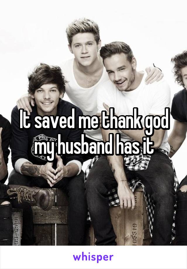 It saved me thank god my husband has it